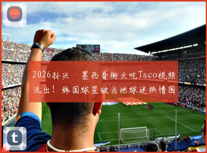 2026孙兴慜墨西哥街头吃Taco视频流出！韩国球星被当地球迷热情围堵场面火爆