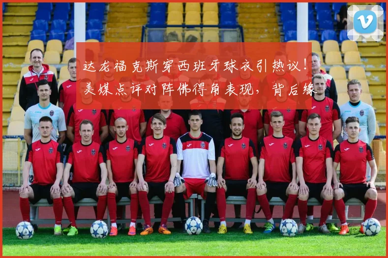 达龙福克斯穿西班牙球衣引热议！美媒点评对阵佛得角表现，背后缘由深度探讨