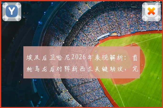 埃及后卫哈尼2026年表现解析:首轮乌龙后对阵新西兰关键助攻,完美诠释将功补过