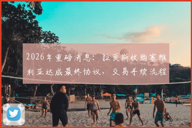 2026年重磅消息：拉莫斯收购塞维利亚达成最终协议，交易手续流程及球迷反应深度追踪