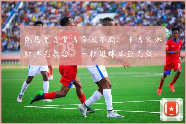 凯恩直言皇马争议不断:卡马文加红牌无悬念,一粒进球本应无效,拜仁赛后判罚引热议
