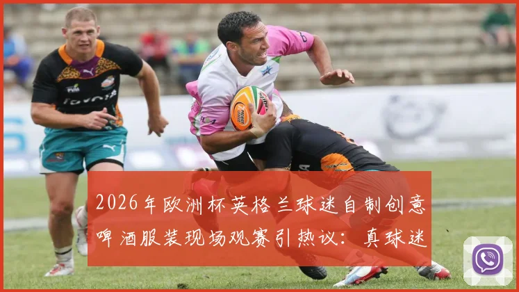 2026年欧洲杯英格兰球迷自制创意啤酒服装现场观赛引热议：真球迷的狂欢与边界探讨