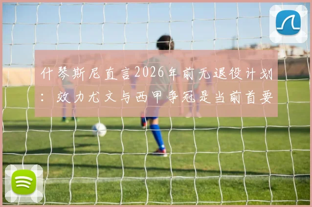 什琴斯尼直言2026年前无退役计划：效力尤文与西甲争冠是当前首要目标