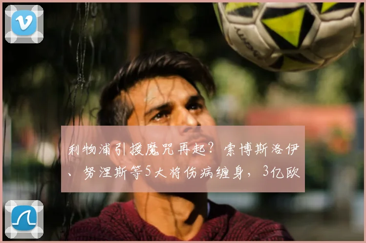 利物浦引援魔咒再起?索博斯洛伊、努涅斯等5大将伤病缠身,3亿欧元投资陷困局