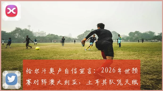 恰尔汗奥卢自信宣言：2026年世预赛对阵澳大利亚，土耳其队凭天赋优势力争掌控全局