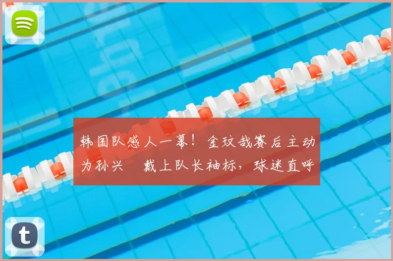 韩国队感人一幕！金玟哉赛后主动为孙兴慜戴上队长袖标，球迷直呼太暖了