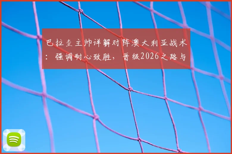 巴拉圭主帅详解对阵澳大利亚战术：强调耐心致胜，晋级2026之路与核心阿尔米隆回归成关键