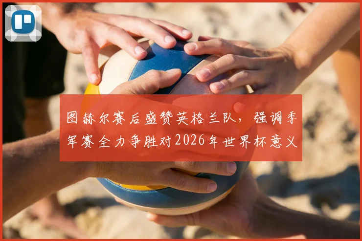 图赫尔赛后盛赞英格兰队，强调季军赛全力争胜对2026年世界杯意义重大