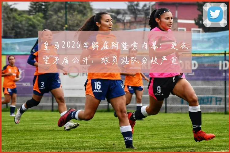 皇马2026年解雇阿隆索内幕:更衣室矛盾公开,球员站队分歧严重,西媒披露详情