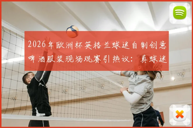 2026年欧洲杯英格兰球迷自制创意啤酒服装现场观赛引热议：真球迷的狂欢与边界探讨