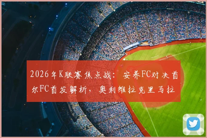2026年K联赛焦点战:安养FC对决首尔FC首发解析,奥利维拉克里马拉巅峰对垒,金珍洙出战成关键