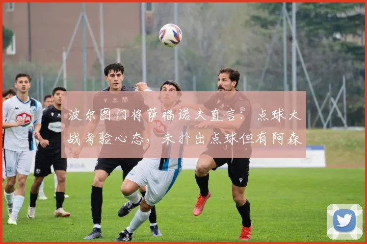 波尔图门将萨福诺夫直言：点球大战考验心态，未扑出点球但有阿森纳球员“帮忙”