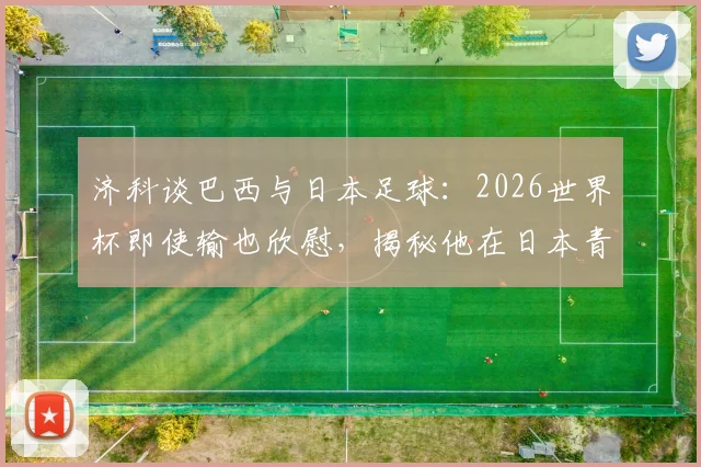 济科谈巴西与日本足球:2026世界杯即使输也欣慰,揭秘他在日本青训的真实贡献