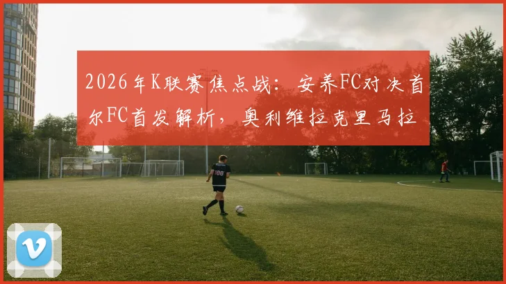 2026年K联赛焦点战：安养FC对决首尔FC首发解析，奥利维拉克里马拉巅峰对垒，金珍洙出战成关键