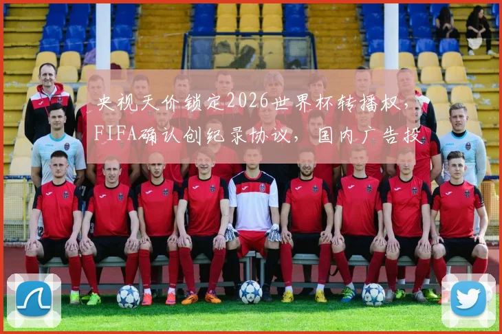 央视天价锁定2026世界杯转播权，FIFA确认创纪录协议，国内广告投放将迎巨变？