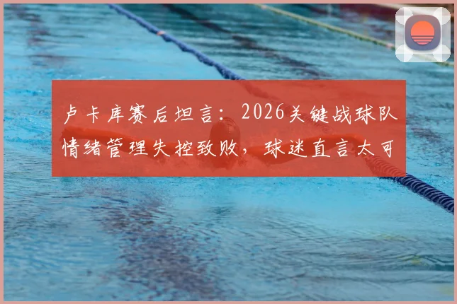 卢卡库赛后坦言：2026关键战球队情绪管理失控致败，球迷直言太可惜，附情绪调整实战方法