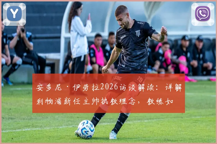 安多尼·伊劳拉2026访谈解读：详解利物浦新任主帅执教理念，教练如何辅佐天赋球员兑现潜力