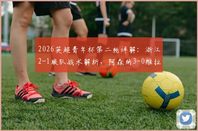 2026英超青年杯第二轮详解：浙江2-1狼队战术解析，阿森纳3-0维拉青训对比，附赛事含金量与国内青训现状分析