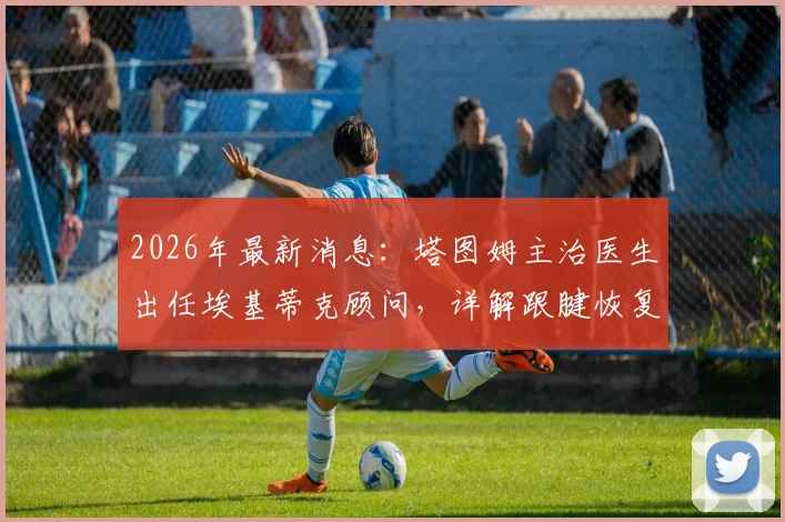 2026年最新消息：塔图姆主治医生出任埃基蒂克顾问，详解跟腱恢复过程与行走时间
