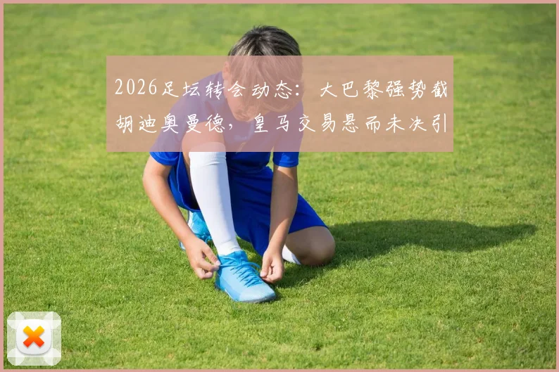 2026足坛转会动态：大巴黎强势截胡迪奥曼德，皇马交易悬而未决引发球迷热议