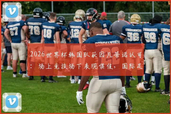 2026世界杯韩国队获因凡蒂诺认可：场上竞技场下表现俱佳，国际足联主席社媒公开祝福