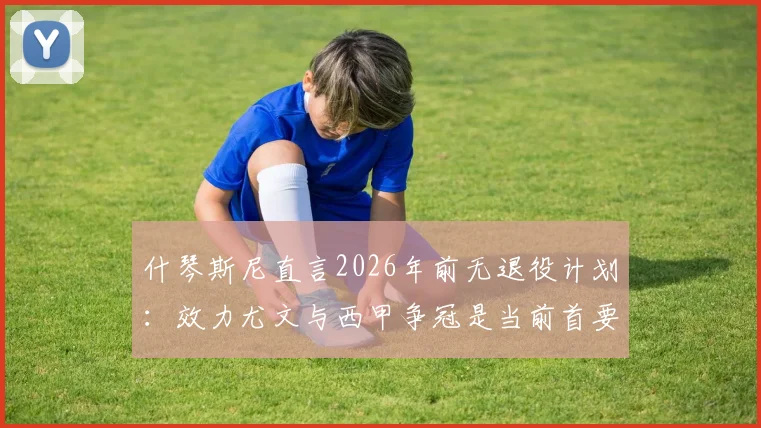 什琴斯尼直言2026年前无退役计划：效力尤文与西甲争冠是当前首要目标