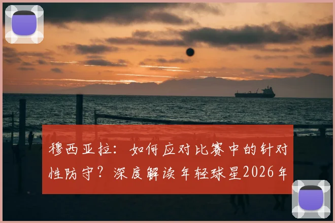 穆西亚拉：如何应对比赛中的针对性防守？深度解读年轻球星2026年的球场生存法则