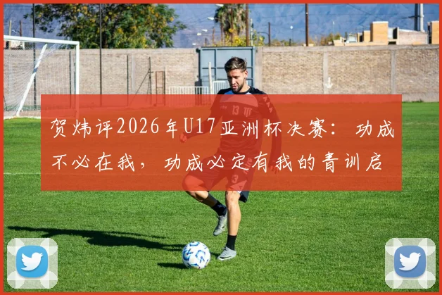 贺炜评2026年U17亚洲杯决赛:功成不必在我,功成必定有我的青训启示,从小树苗到参天大树之路