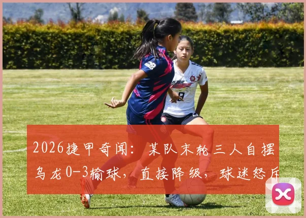 2026捷甲奇闻：某队末轮三人自摆乌龙0-3输球，直接降级，球迷怒斥全是内鬼