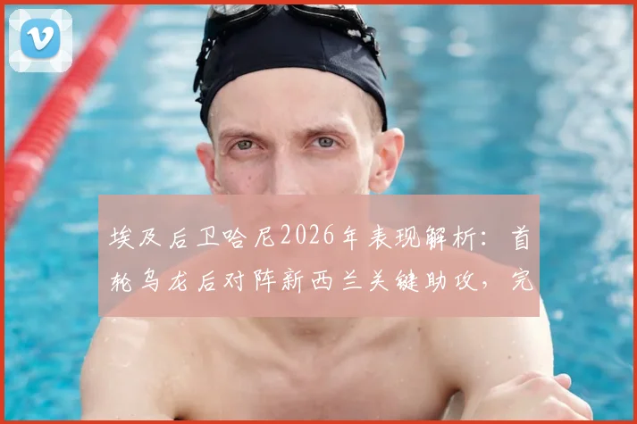 埃及后卫哈尼2026年表现解析:首轮乌龙后对阵新西兰关键助攻,完美诠释将功补过