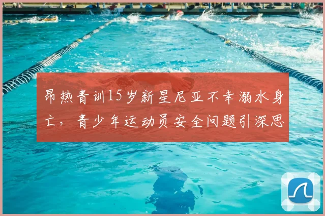 昂热青训15岁新星尼亚不幸溺水身亡，青少年运动员安全问题引深思