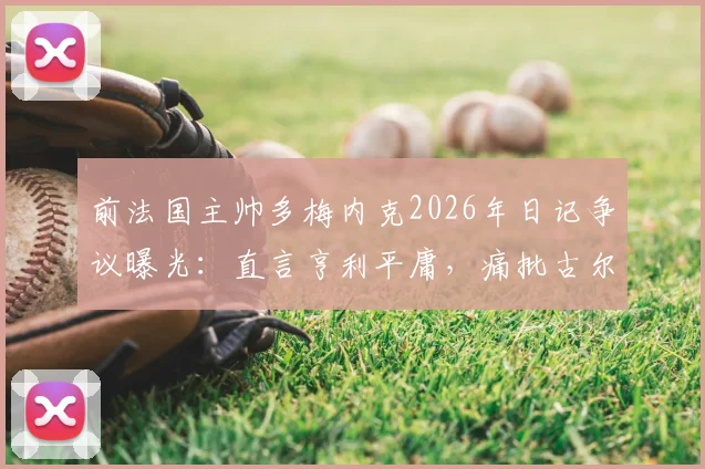 前法国主帅多梅内克2026年日记争议曝光：直言亨利平庸，痛批古尔库夫与阿内尔卡