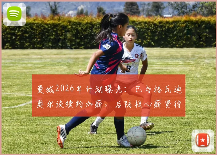 曼城2026年计划曝光：已与格瓦迪奥尔谈续约加薪，后防核心薪资待遇与未来解析