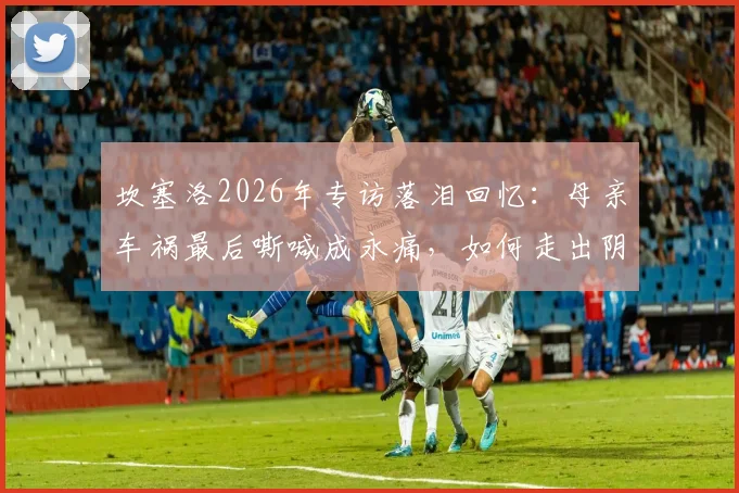 坎塞洛2026年专访落泪回忆：母亲车祸最后嘶喊成永痛，如何走出阴影影响职业生涯