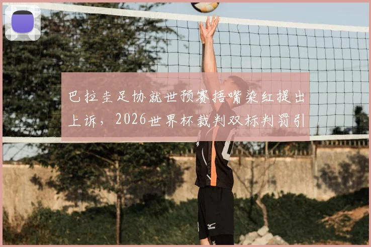 巴拉圭足协就世预赛捂嘴染红提出上诉，2026世界杯裁判双标判罚引热议与深度分析