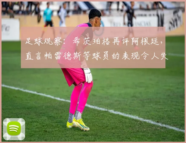 足球观察:希茨珀格再评阿根廷,直言帕雷德斯等球员的表现令人失望,2026前景引担忧