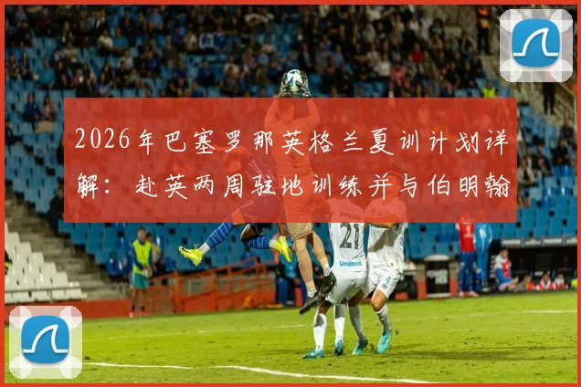 2026年巴塞罗那英格兰夏训计划详解：赴英两周驻地训练并与伯明翰队友谊赛行程全览