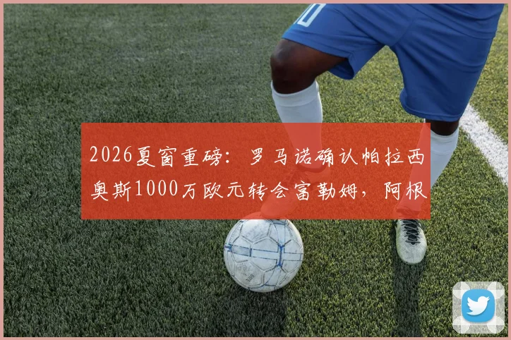 2026夏窗重磅：罗马诺确认帕拉西奥斯1000万欧元转会富勒姆，阿根廷国脚中场新去向详解