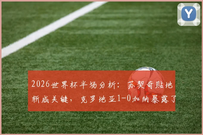 2026世界杯半场分析：苏契奇贴地斩成关键，克罗地亚1-0加纳暴露了哪些战术细节与晋级悬念？