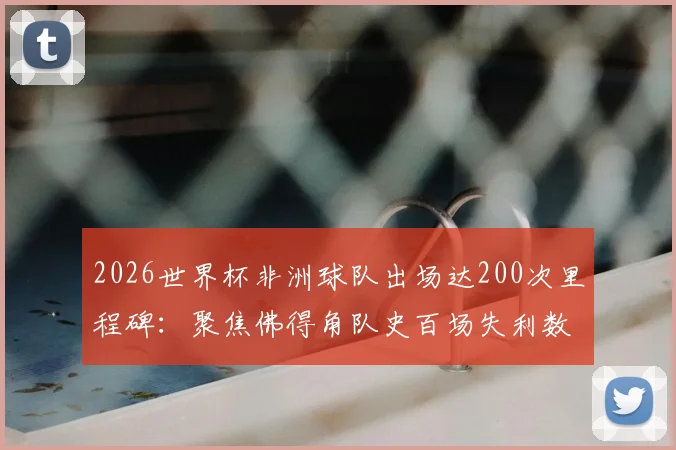 2026世界杯非洲球队出场达200次里程碑：聚焦佛得角队史百场失利数据与未来前景分析