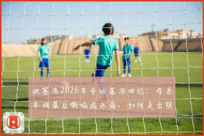 坎塞洛2026年专访落泪回忆：母亲车祸最后嘶喊成永痛，如何走出阴影影响职业生涯