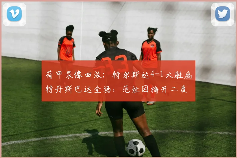 荷甲录像回放：特尔斯达4-1大胜鹿特丹斯巴达全场，范杜因梅开二度亮点，附2026赛季最新积分榜