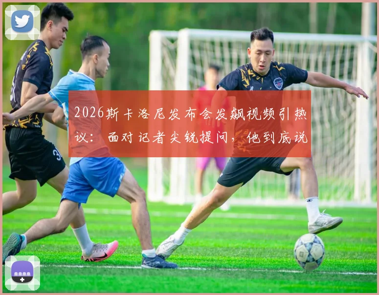 2026斯卡洛尼发布会发飙视频引热议：面对记者尖锐提问，他到底说了什么？