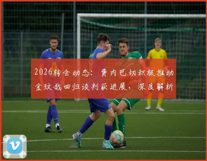 2026转会动态：费内巴切积极推动金玟哉回归谈判获进展，深度解析韩国国脚重返土超可能性与影响