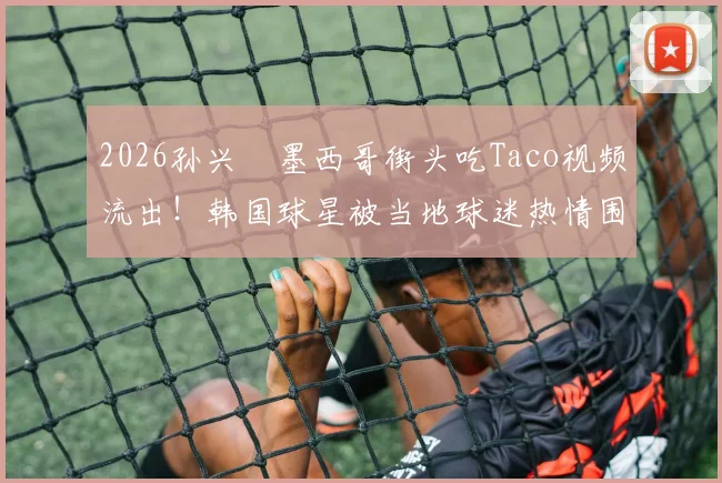 2026孙兴慜墨西哥街头吃Taco视频流出！韩国球星被当地球迷热情围堵场面火爆