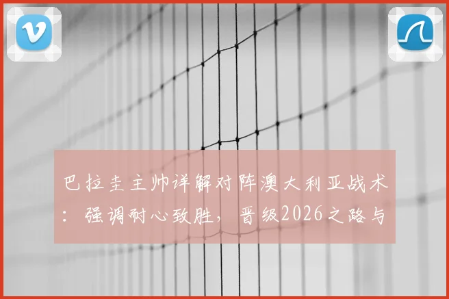 巴拉圭主帅详解对阵澳大利亚战术：强调耐心致胜，晋级2026之路与核心阿尔米隆回归成关键