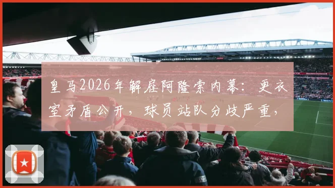 皇马2026年解雇阿隆索内幕：更衣室矛盾公开，球员站队分歧严重，西媒披露详情