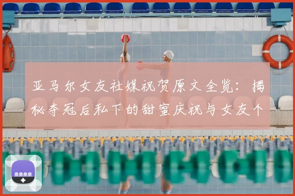 亚马尔女友社媒祝贺原文全览：揭秘夺冠后私下的甜蜜庆祝与女友个人信息
