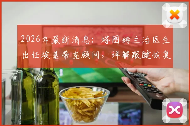 2026年最新消息：塔图姆主治医生出任埃基蒂克顾问，详解跟腱恢复过程与行走时间
