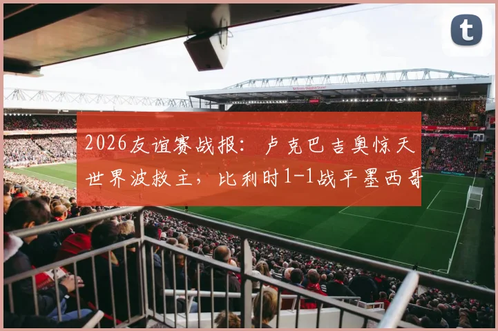 2026友谊赛战报：卢克巴吉奥惊天世界波救主，比利时1-1战平墨西哥，德布劳内缺阵影响几何？